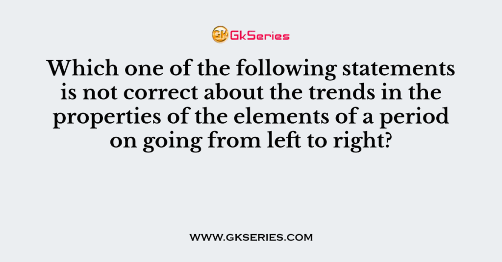 Which one of the following statements is not correct about the trends in the properties of the elements of a period on going from left to right?