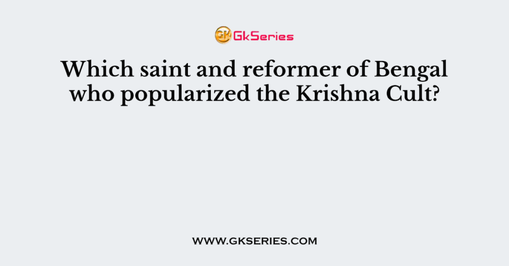 Which saint and reformer of Bengal who popularized the Krishna Cult?