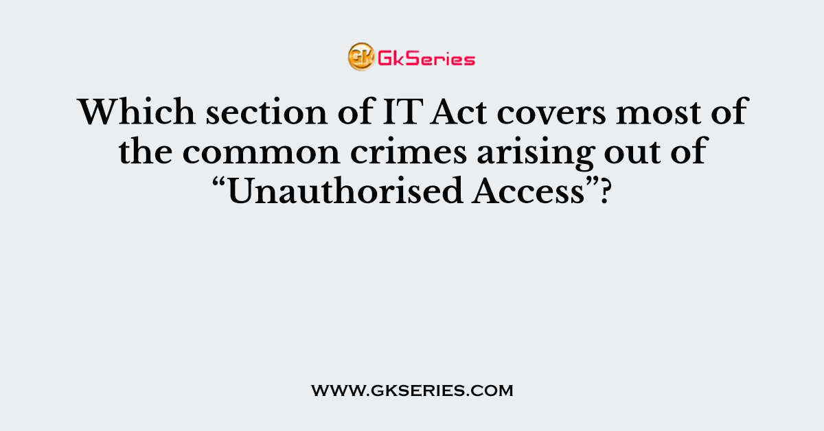 Which section of IT Act covers most of the common crimes arising out of “Unauthorised Access”?
