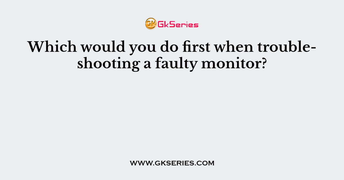 Which would you do first when troubleshooting a faulty monitor?