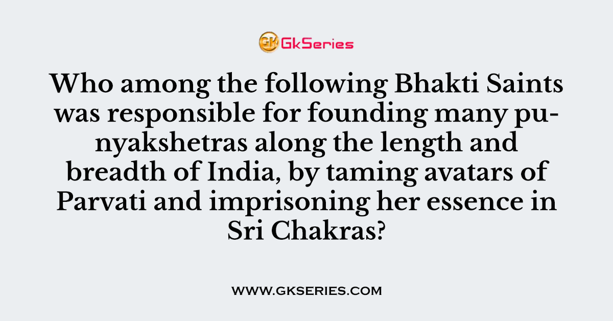 Who among the following Bhakti Saints was responsible for founding many punyakshetras along the length and breadth of India, by taming avatars of Parvati and imprisoning her essence in Sri Chakras?