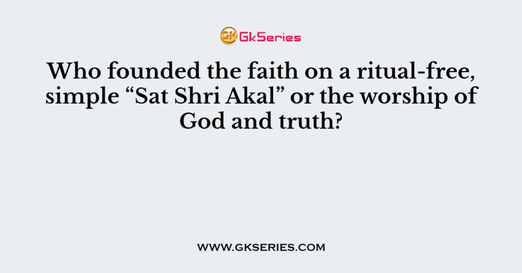 Who founded the faith on a ritual-free, simple “Sat Shri Akal” or the worship of God and truth?