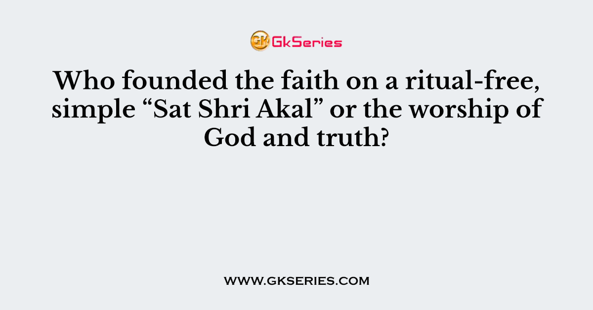 Who founded the faith on a ritual-free, simple “Sat Shri Akal” or the worship of God and truth?