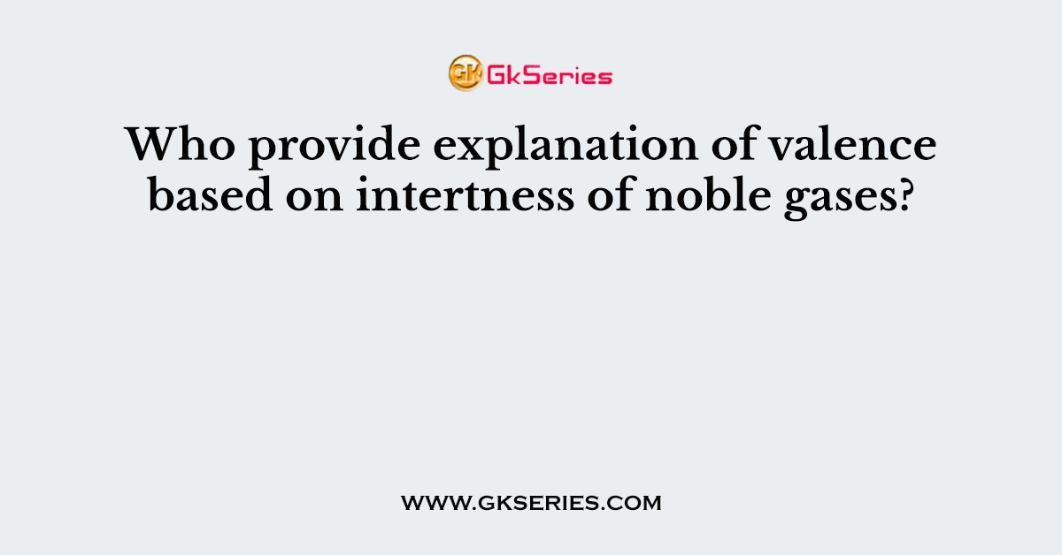 Who provide explanation of valence based on intertness of noble gases?