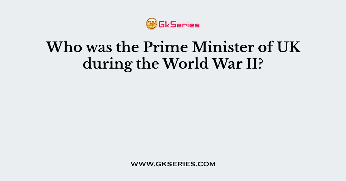 Who was the Prime Minister of UK during the World War II?