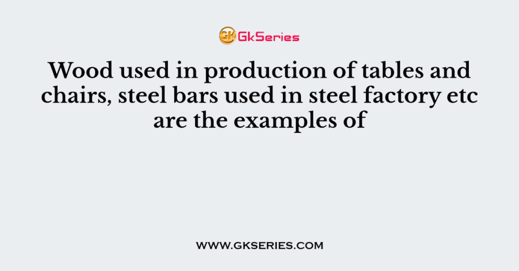 Wood used in production of tables and chairs, steel bars used in steel factory etc are the examples of