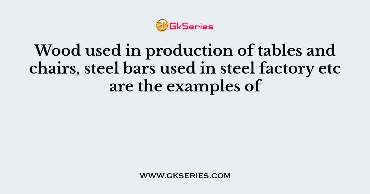 Wood used in production of tables and chairs, steel bars used in steel factory etc are the examples of