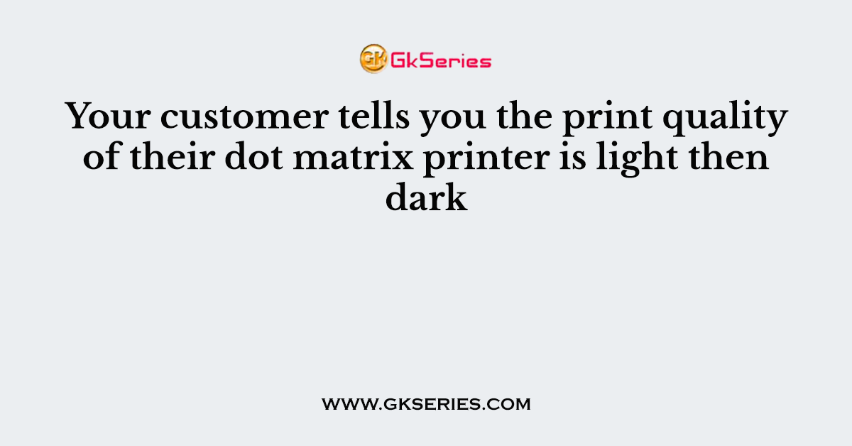 Your customer tells you the print quality of their dot matrix printer is light then dark