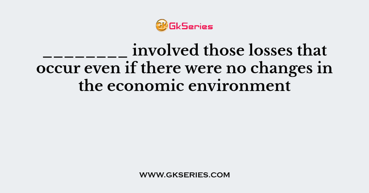 ________ involved those losses that occur even if there were no changes in the economic environment