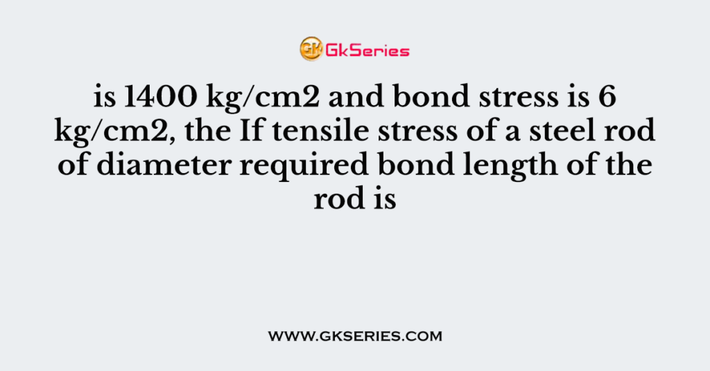 is 1400 kg/cm2 and bond stress is 6 kg/cm2, the If tensile stress of a steel rod of diameter required bond length of the rod is