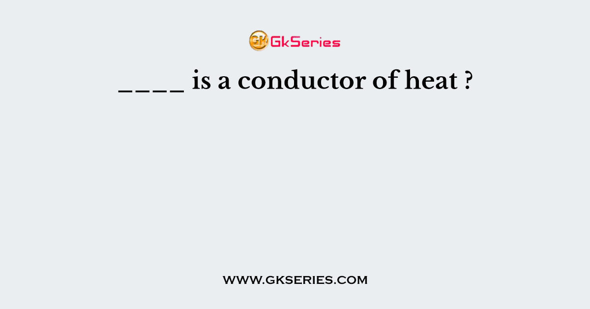 ____ is a conductor of heat ?