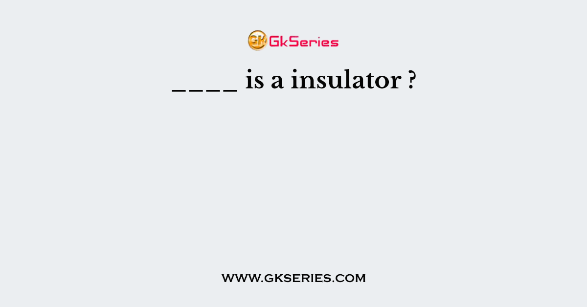 ____ is a insulator ?