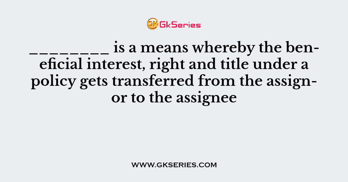 ________ is a means whereby the beneficial interest, right and title under a policy gets transferred from the assignor to the assignee