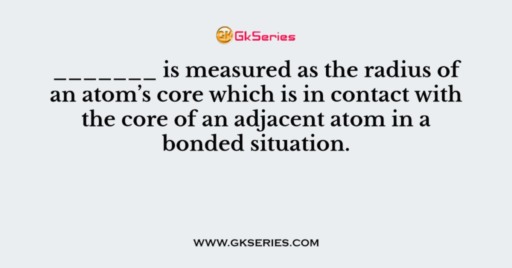 _______ is measured as the radius of an atom’s core which is in contact with the core of an adjacent atom in a bonded situation.