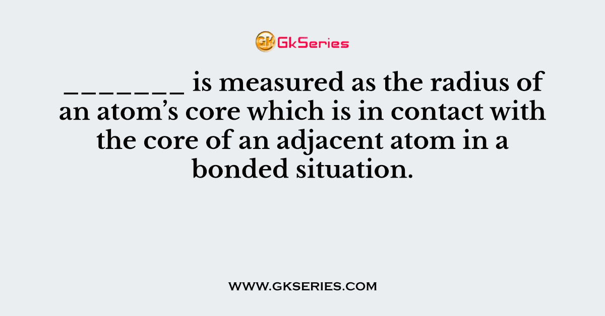 _______ is measured as the radius of an atom’s core which is in contact with the core of an adjacent atom in a bonded situation.