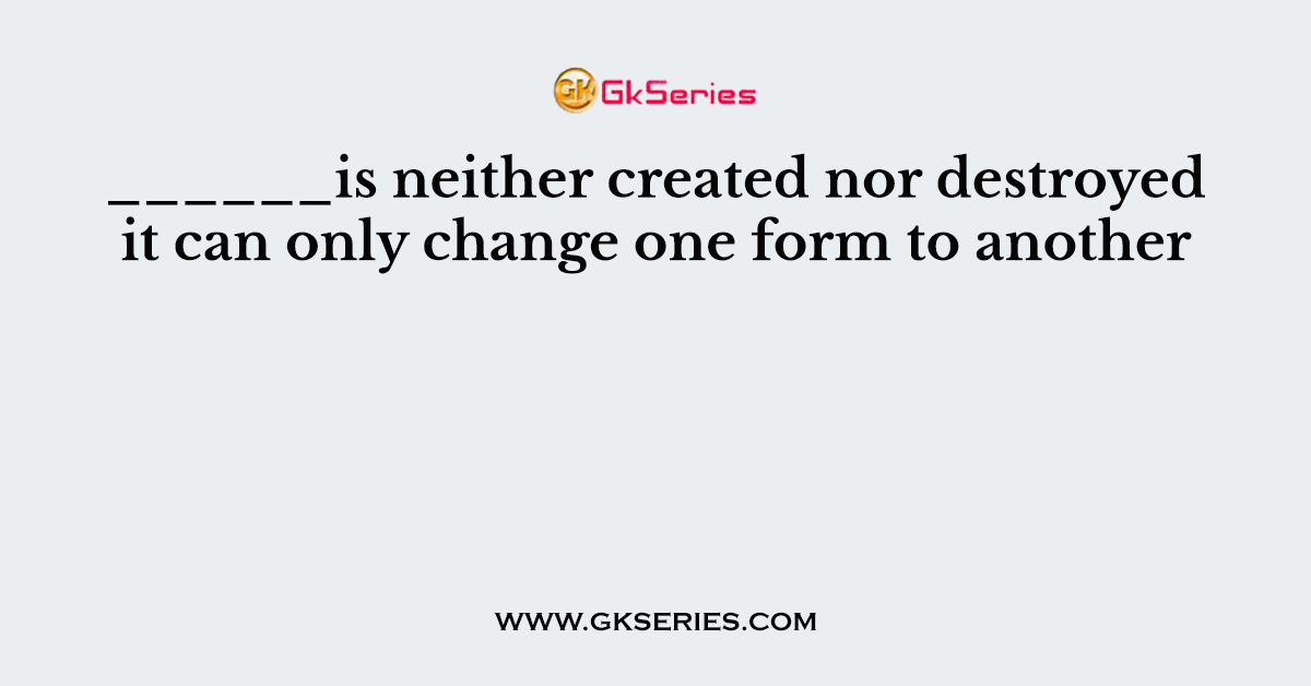 ______is neither created nor destroyed it can only change one form to another