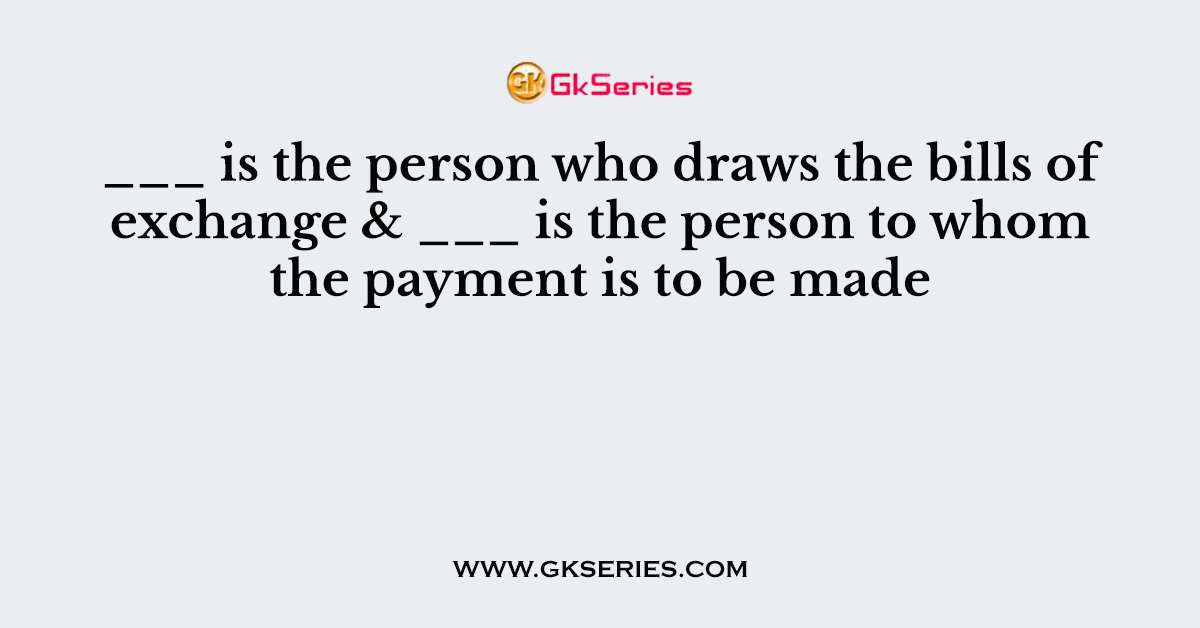 ___ is the person who draws the bills of exchange & ___ is the person to whom the payment is to be made