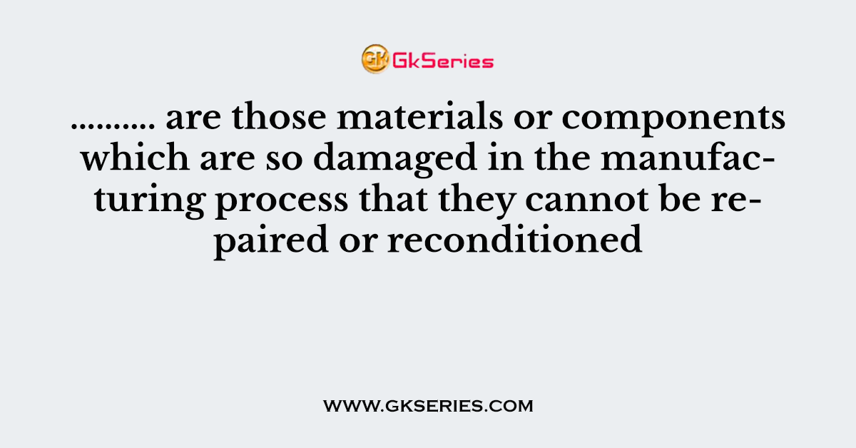 ………. are those materials or components which are so damaged in the manufacturing process that they cannot be repaired or reconditioned