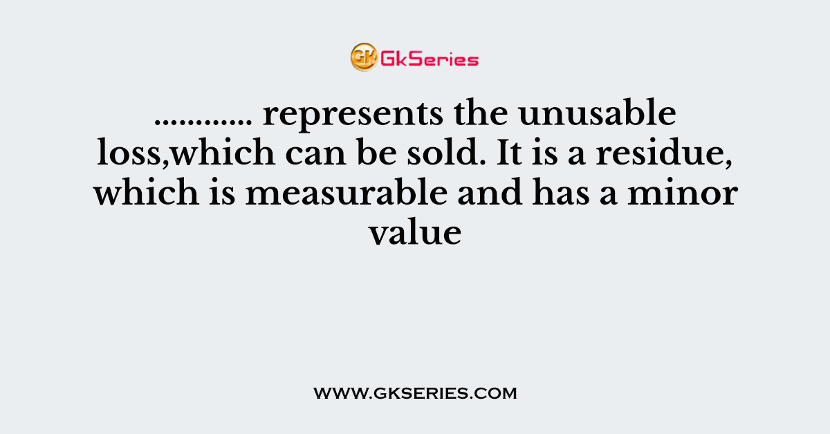 ………… represents the unusable loss,which can be sold. It is a residue, which is measurable and has a minor value