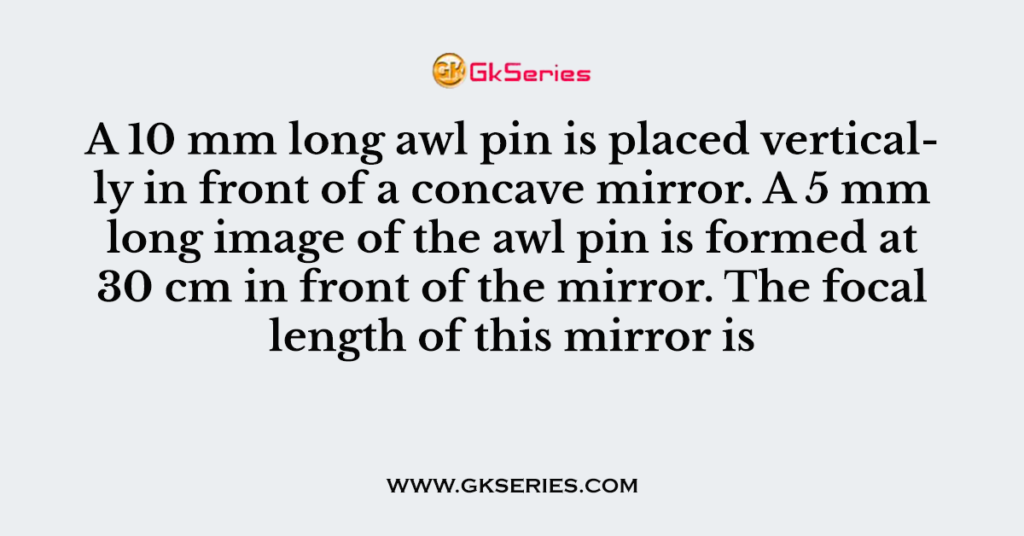 A 10 mm long awl pin is placed vertically in front of a concave mirror. A 5 mm long image of the awl pin is formed at 30 cm in front of the mirror. The focal length of this mirror is