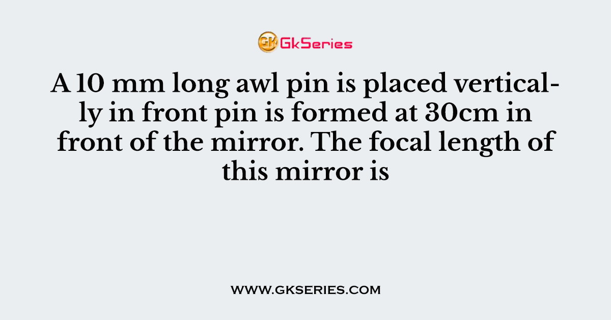A 10 mm long awl pin is placed vertically in front pin is formed at 30cm in front of the mirror. The focal length of this mirror is