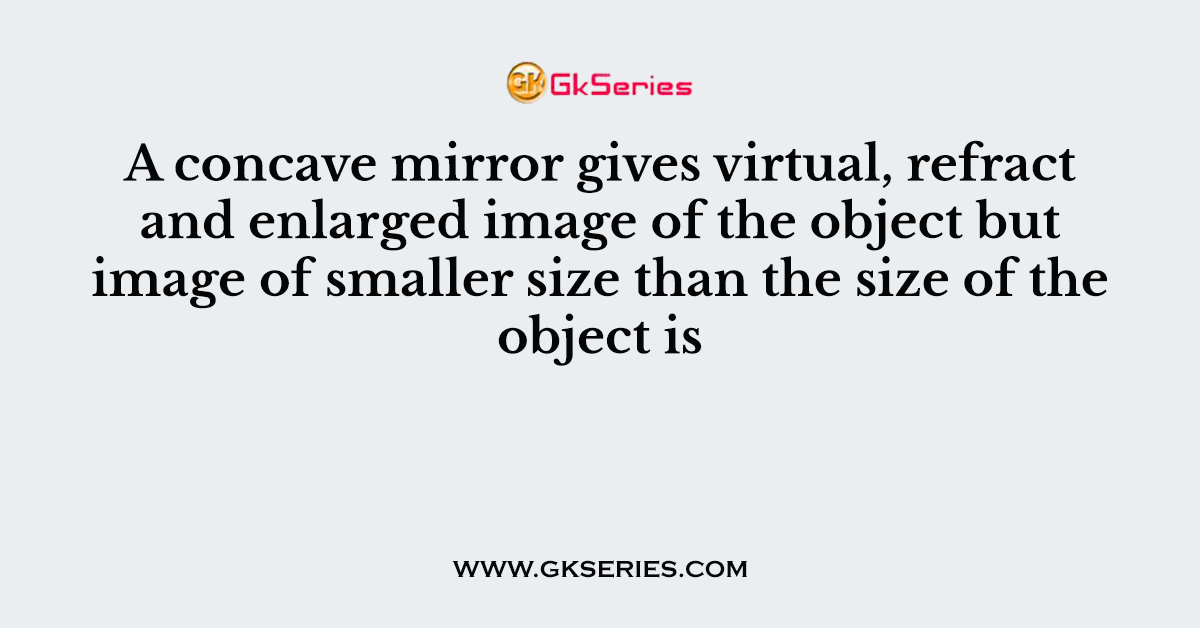 A concave mirror gives virtual, refract and enlarged image of the object but image of smaller size than the size of the object is