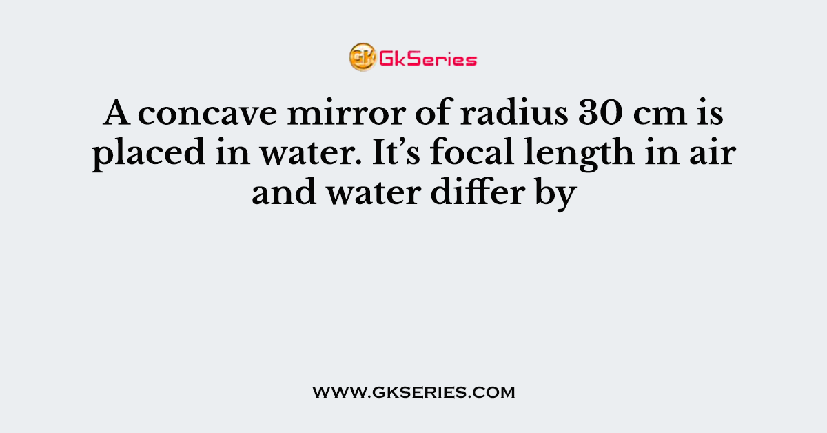 A concave mirror of radius 30 cm is placed in water. It’s focal length in air and water differ by