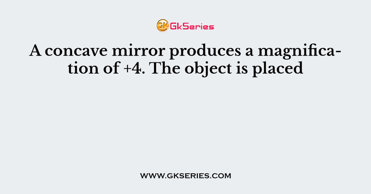 A concave mirror produces a magnification of +4. The object is placed