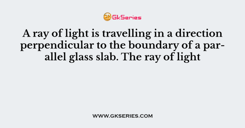 A ray of light is travelling in a direction perpendicular to the boundary of a parallel glass slab. The ray of light