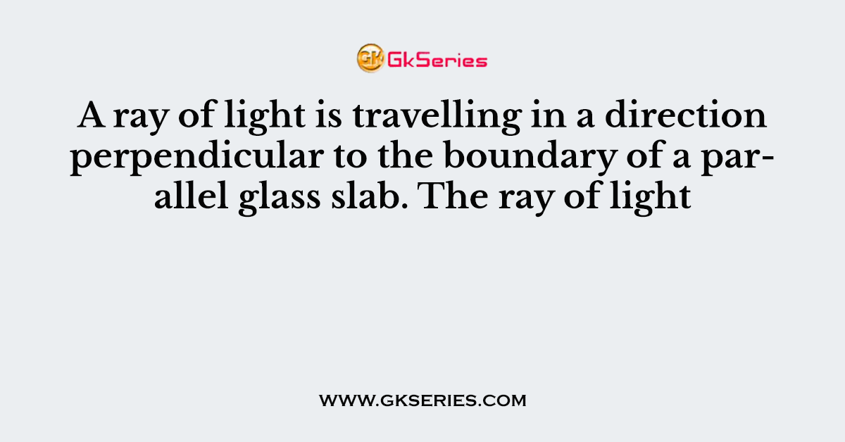 A ray of light is travelling in a direction perpendicular to the boundary of a parallel glass slab. The ray of light