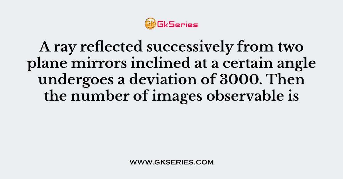 137. A ray reflected successively from two plane mirrors inclined at a certain angle undergoes a deviation of 3000. Then the number of images observable is :