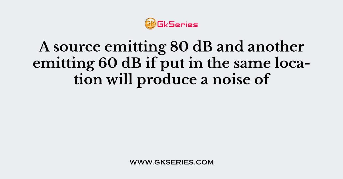 A source emitting 80 dB and another emitting 60 dB if put in the same location will produce a noise of