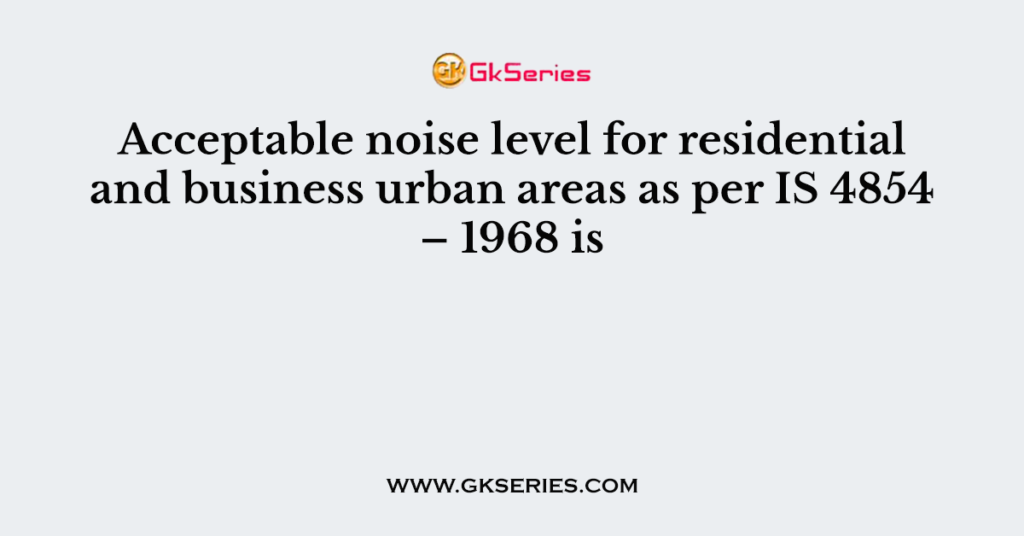 Acceptable noise level for residential and business urban areas as per IS 4854 – 1968 is