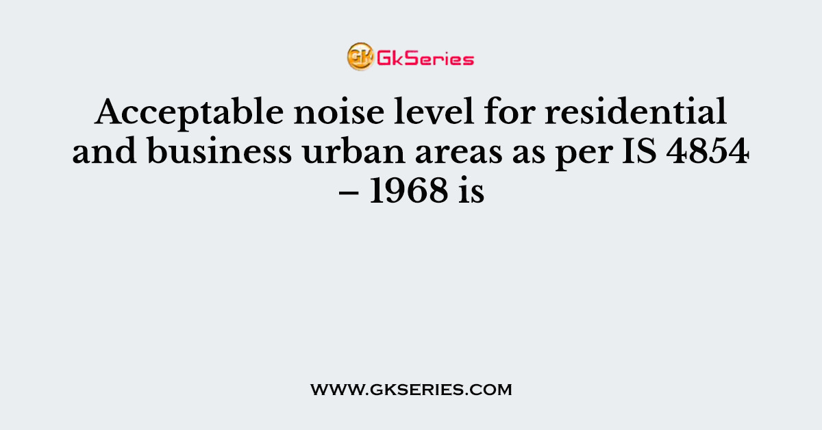 Acceptable noise level for residential and business urban areas as per IS 4854 – 1968 is