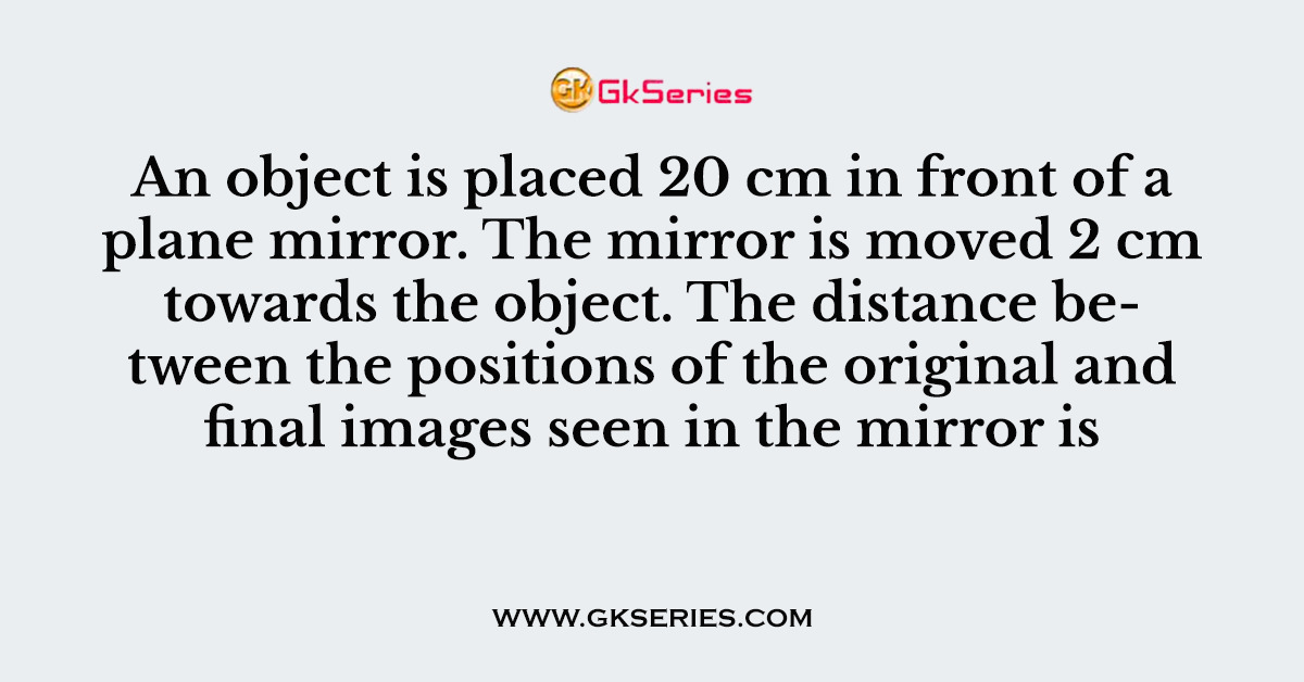 An object is placed 20 cm in front of a plane mirror. The mirror is moved 2 cm towards the object
