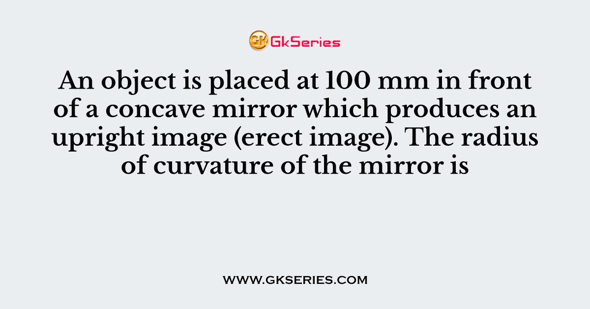 An object is placed at 100 mm in front of a concave mirror which produces an upright image (erect image). The radius of curvature of the mirror is