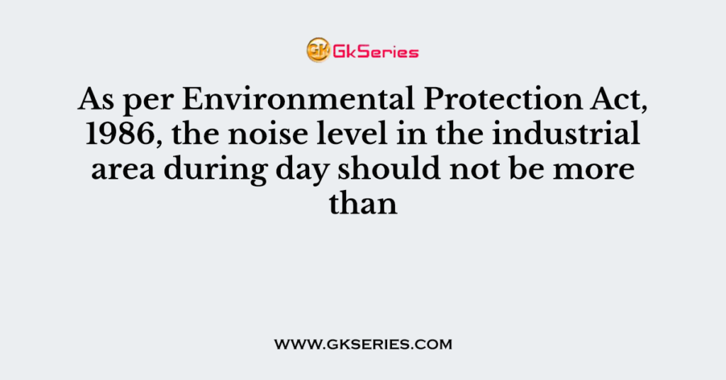 As per Environmental Protection Act, 1986, the noise level in the industrial area during day