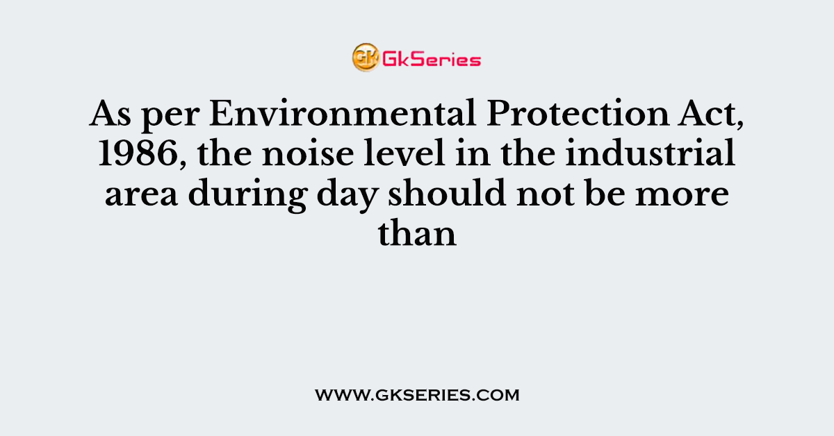 As per Environmental Protection Act, 1986, the noise level in the industrial area during day should not be more than