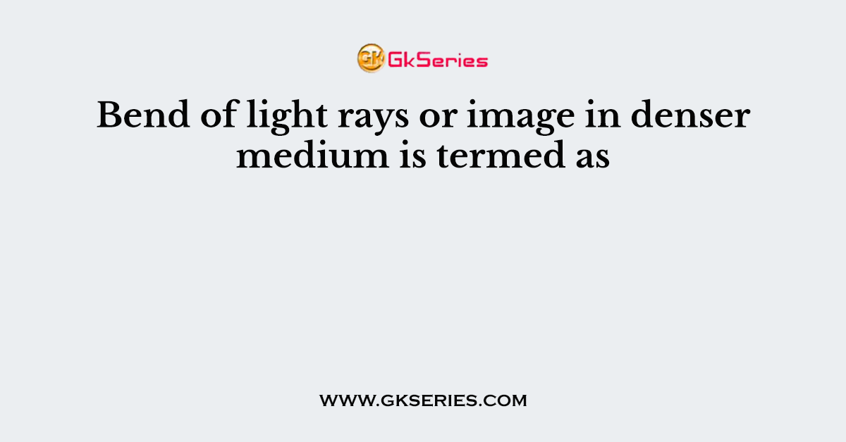 Bend of light rays or image in denser medium is termed as