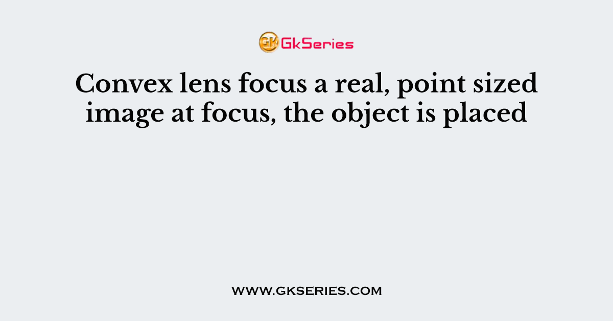 Convex lens focus a real, point sized image at focus, the object is placed