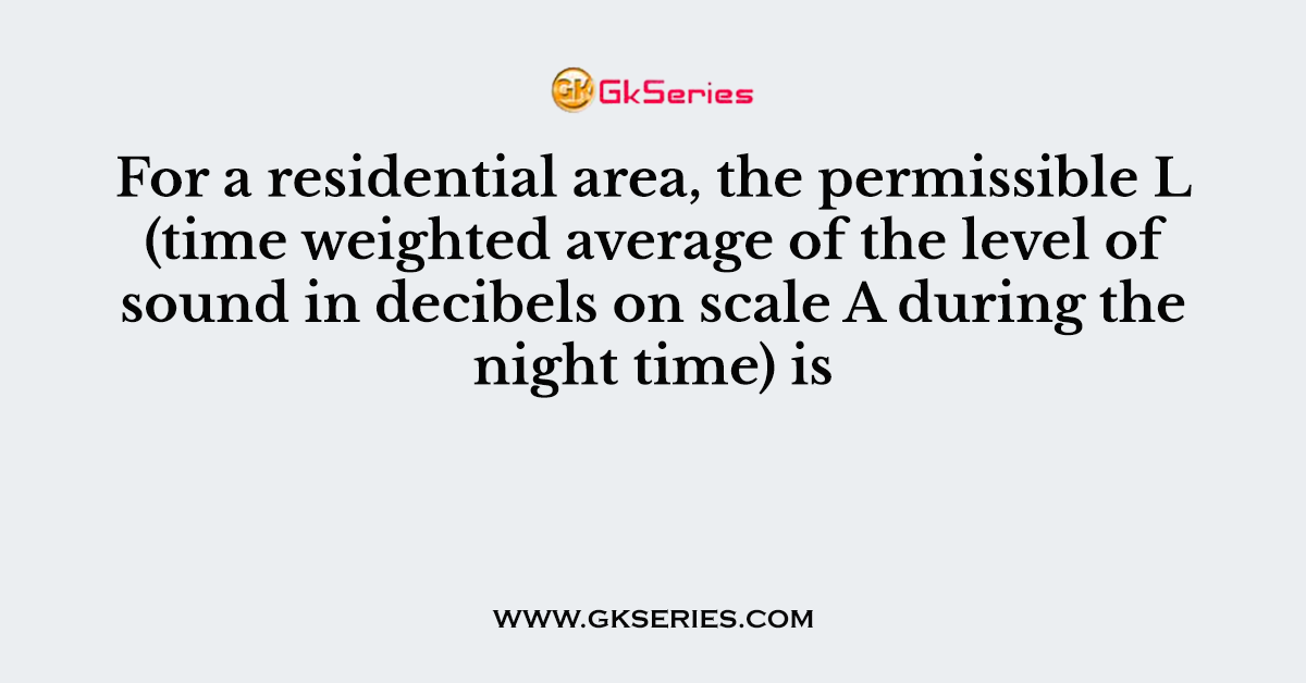 For a residential area, the permissible L (time weighted average of the level of sound in decibels on scale A during the night time) is