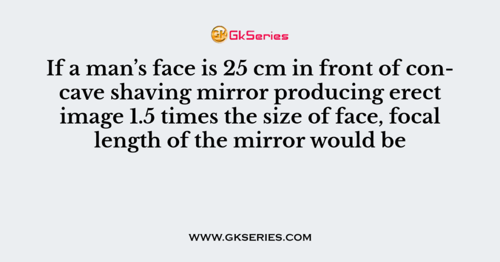 If a man’s face is 25 cm in front of concave shaving mirror producing erect image 1.5 times the size of face, focal length of the mirror would be