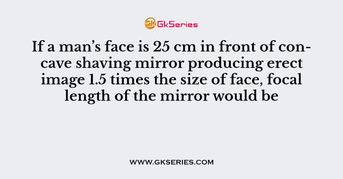 If a man’s face is 25 cm in front of concave shaving mirror producing erect image 1.5 times the size of face, focal length of the mirror would be