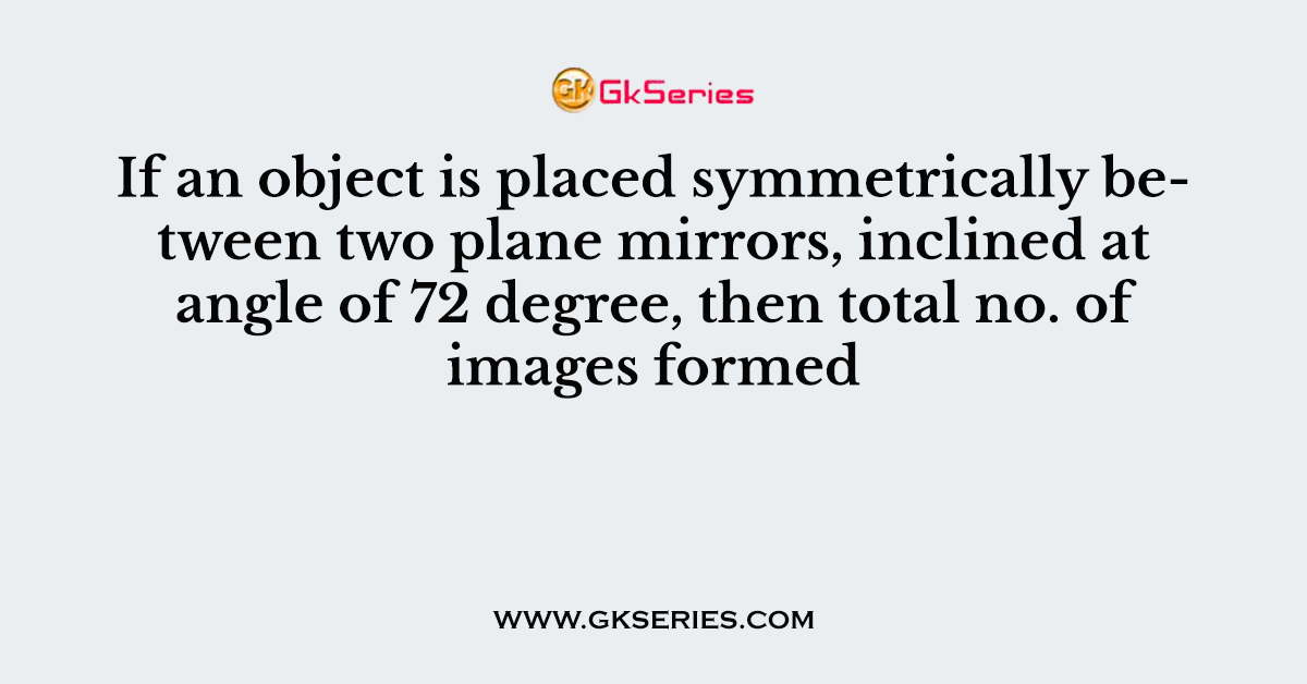 If an object is placed symmetrically between two plane mirrors, inclined at angle of 72 degree, then total no. of images formed