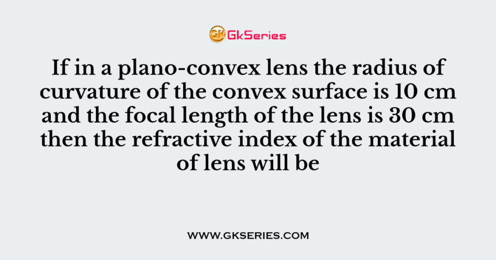 If in a plano-convex lens the radius of curvature of the convex surface is 10 cm and the focal length of the lens is 30 cm then the refractive index of the material of lens will be