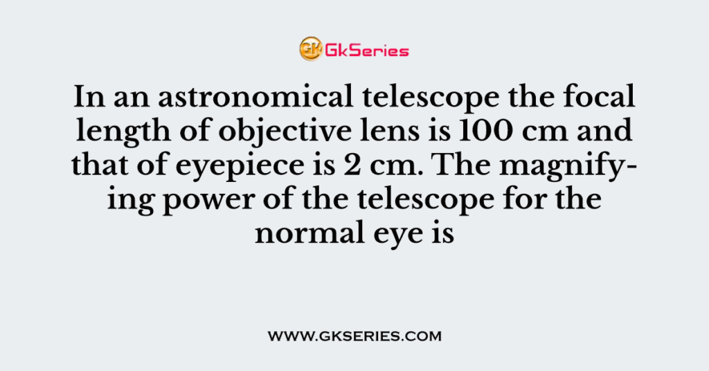 In an astronomical telescope the focal length of objective lens is 100 cm and that of eyepiece is 2 cm. The magnifying power of the telescope for the normal eye is