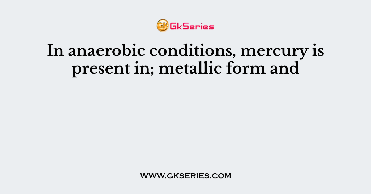 In anaerobic conditions, mercury is present in; metallic form and