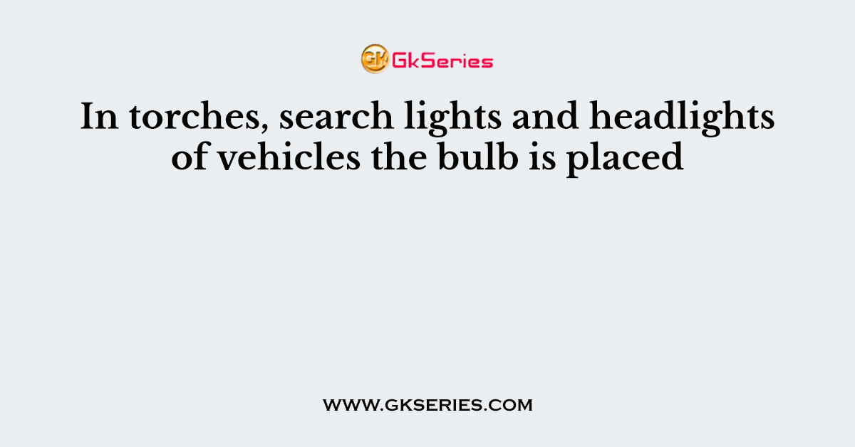 In torches, search lights and headlights of vehicles the bulb is placed
