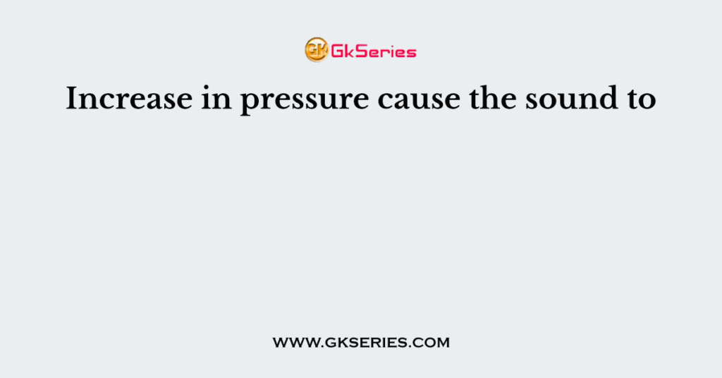 Increase in pressure cause the sound to