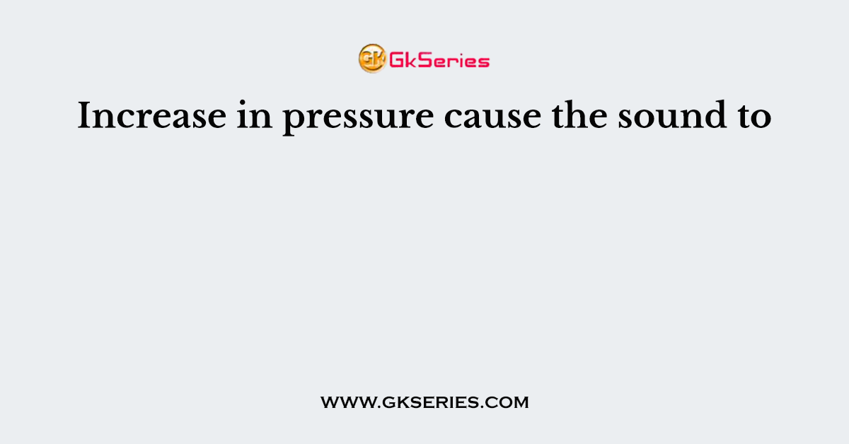 Increase in pressure cause the sound to